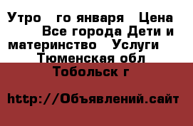  Утро 1-го января › Цена ­ 18 - Все города Дети и материнство » Услуги   . Тюменская обл.,Тобольск г.